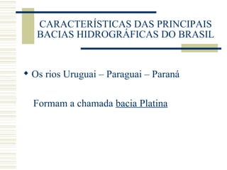 CARACTERÍSTICAS DAS PRINCIPAIS BACIAS HIDROGRÁFICAS DO BRASIL Os rios Uruguai – Paraguai – Paraná Formam a chamada  bacia Platina 
