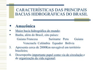 CARACTERÍSTICAS DAS PRINCIPAIS BACIAS HIDROGRÁFICAS DO BRASIL Amazônica Maior bacia hidrográfica do mundo ; Banha, além do Brasil, oito países: Guiana Francesa   Suriname  Peru  Guiana Venezuela  Colômbia  Equador  Bolívia 3.  Apresenta cerca de 2000Km navegável em território brasileiro; 4.  Desempenha  importante papel como via de circulação  e de  organização da vida regional ; 