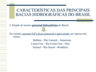 CARACTERÍSTICAS DAS PRINCIPAIS BACIAS HIDROGRÁFICAS DO BRASIL 5. Dispõe de imenso  potencial hidroelétrico  do Brasil; No entanto  somente 0,4% desse potencial é aproveitado , por apenas três usinas: Balbina – Rio Uatumã – Amazonas Curua-Una – Rio Curua-Una – Pará Samuel – Rio Jamari - Rondônia 