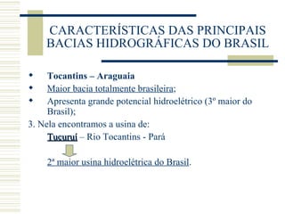CARACTERÍSTICAS DAS PRINCIPAIS BACIAS HIDROGRÁFICAS DO BRASIL Tocantins – Araguaia Maior bacia totalmente brasileira ; Apresenta grande potencial hidroelétrico (3º maior do Brasil); 3. Nela encontramos a usina de: Tucuruí  – Rio Tocantins - Pará 2ª maior usina hidroelétrica do Brasil . 