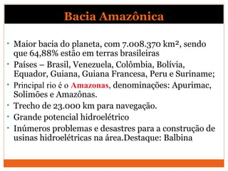 Bacia Amazônica
• Maior bacia do planeta, com 7.008.370 km², sendo
que 64,88% estão em terras brasileiras
• Países – Brasil, Venezuela, Colômbia, Bolívia,
Equador, Guiana, Guiana Francesa, Peru e Suriname;
• Principal rio é o Amazonas, denominações: Apurimac,
Solimões e Amazônas.
• Trecho de 23.000 km para navegação.
• Grande potencial hidroelétrico
• Inúmeros problemas e desastres para a construção de
usinas hidroelétricas na área.Destaque: Balbina
 