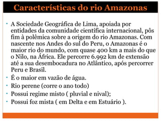 Características do rio Amazonas
• A Sociedade Geográfica de Lima, apoiada por
entidades da comunidade científica internacional, pôs
fim à polêmica sobre a origem do rio Amazonas. Com
nascente nos Andes do sul do Peru, o Amazonas é o
maior rio do mundo, com quase 400 km a mais do que
o Nilo, na África. Ele percorre 6.992 km de extensão
até a sua desembocadura no Atlântico, após percorrer
Peru e Brasil.
• É o maior em vazão de água.
• Rio perene (corre o ano todo)
• Possui regime misto ( pluvial e nival);
• Possui foz mista ( em Delta e em Estuário ).
 