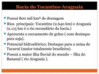 Possui 800 mil km² de drenagem
Rios principais: Tocantins (2.640 km) e Araguaia
(2.115 km é o rio secundário da bacia.)
Apresenta o escoamento de grãos ( com destaque
para soja).
Potencial hidroelétrico; Destaque para a usina de
Tucuruí (maior totalmente brasileira).
Possui a maior ilha fluvial do mundo – Ilha do
Bananal ( rio Araguaia ).
Bacia do Tocantins-Araguaia
 