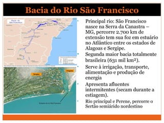 Bacia do Rio São Francisco
• Principal rio: São Francisco
nasce na Serra da Canastra –
MG, percorre 2.700 km de
extensão tem sua foz em estuário
no Atlântico entre os estados de
Alagoas e Sergipe.
• Segunda maior bacia totalmente
brasileira (631 mil km²).
• Serve à irrigação, transporte,
alimentação e produção de
energia
• Apresenta afluentes
intermitentes (secam durante a
estiagem).
• Rio principal e Perene, percorre o
Sertão semiárido nordestino
 