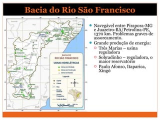  Navegável entre Pirapora-MG
e Juazeiro-BA/Petrolina-PE,
1370 km. Problemas graves de
assoreamento.
 Grande produção de energia:
 Três Marias – usina
reguladora
 Sobradinho – reguladora, o
maior reservatório
 Paulo Afonso, Itaparica,
Xingó
Bacia do Rio São Francisco
 