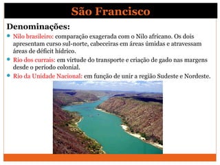 São Francisco
Denominações:
 Nilo brasileiro: comparação exagerada com o Nilo africano. Os dois
apresentam curso sul-norte, cabeceiras em áreas úmidas e atravessam
áreas de déficit hídrico.
 Rio dos currais: em virtude do transporte e criação de gado nas margens
desde o período colonial.
 Rio da Unidade Nacional: em função de unir a região Sudeste e Nordeste.
 