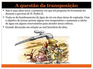 A questão da transposição
 Não é uma ideia nova: a primeira vez que tal proposta foi levantada foi
durante o governo de D. Pedro II.
 Trata-se do bombeamento de água do rio em duas áreas de captação. Com
o objetivo de tornar perene alguns rios temporários e aumentar a oferta
de água em alguns reservatórios para atender áreas críticas.
 Grande discussão em relação ao real benefício da obra.
 