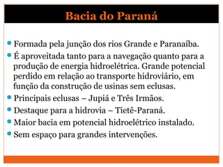 Bacia do Paraná
Formada pela junção dos rios Grande e Paranaíba.
É aproveitada tanto para a navegação quanto para a
produção de energia hidroelétrica. Grande potencial
perdido em relação ao transporte hidroviário, em
função da construção de usinas sem eclusas.
Principais eclusas – Jupiá e Três Irmãos.
Destaque para a hidrovia – Tietê-Paraná.
Maior bacia em potencial hidroelétrico instalado.
Sem espaço para grandes intervenções.
 