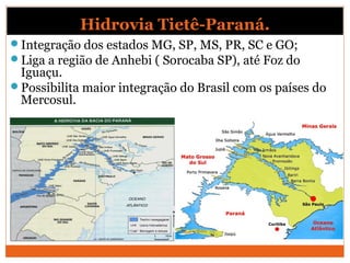 Hidrovia Tietê-Paraná.
Integração dos estados MG, SP, MS, PR, SC e GO;
Liga a região de Anhebi ( Sorocaba SP), até Foz do
Iguaçu.
Possibilita maior integração do Brasil com os países do
Mercosul.
 
