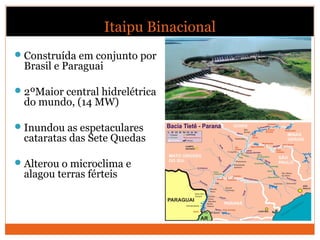 Itaipu Binacional
Construída em conjunto por
Brasil e Paraguai
2ºMaior central hidrelétrica
do mundo, (14 MW)
Inundou as espetaculares
cataratas das Sete Quedas
Alterou o microclima e
alagou terras férteis
 