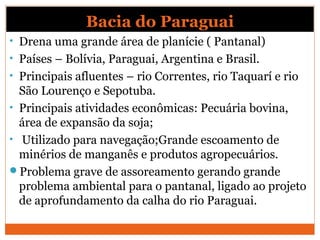 Bacia do Paraguai
• Drena uma grande área de planície ( Pantanal)
• Países – Bolívia, Paraguai, Argentina e Brasil.
• Principais afluentes – rio Correntes, rio Taquarí e rio
São Lourenço e Sepotuba.
• Principais atividades econômicas: Pecuária bovina,
área de expansão da soja;
• Utilizado para navegação;Grande escoamento de
minérios de manganês e produtos agropecuários.
Problema grave de assoreamento gerando grande
problema ambiental para o pantanal, ligado ao projeto
de aprofundamento da calha do rio Paraguai.
 