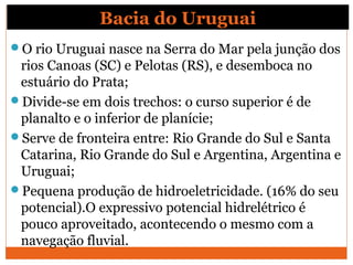 Bacia do Uruguai
O rio Uruguai nasce na Serra do Mar pela junção dos
rios Canoas (SC) e Pelotas (RS), e desemboca no
estuário do Prata;
Divide-se em dois trechos: o curso superior é de
planalto e o inferior de planície;
Serve de fronteira entre: Rio Grande do Sul e Santa
Catarina, Rio Grande do Sul e Argentina, Argentina e
Uruguai;
Pequena produção de hidroeletricidade. (16% do seu
potencial).O expressivo potencial hidrelétrico é
pouco aproveitado, acontecendo o mesmo com a
navegação fluvial.
 