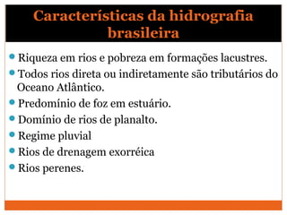 Características da hidrografia
brasileira
Riqueza em rios e pobreza em formações lacustres.
Todos rios direta ou indiretamente são tributários do
Oceano Atlântico.
Predomínio de foz em estuário.
Domínio de rios de planalto.
Regime pluvial
Rios de drenagem exorréica
Rios perenes.
 