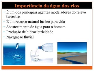 Importância da água dos rios
• É um dos principais agentes modeladores do relevo
terrestre
• É um recurso natural básico para vida
• Abastecimento de água para o homem
• Produção de hidroeletricidade
• Navegação fluvial
 