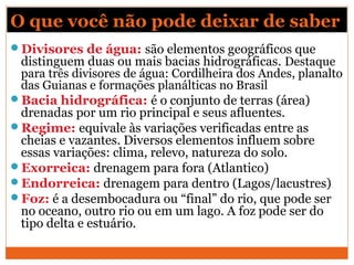 O que você não pode deixar de saber
Divisores de água: são elementos geográficos que
distinguem duas ou mais bacias hidrográficas. Destaque
para três divisores de água: Cordilheira dos Andes, planalto
das Guianas e formações planálticas no Brasil
Bacia hidrográfica: é o conjunto de terras (área)
drenadas por um rio principal e seus afluentes.
Regime: equivale às variações verificadas entre as
cheias e vazantes. Diversos elementos influem sobre
essas variações: clima, relevo, natureza do solo.
Exorreica: drenagem para fora (Atlantico)
Endorreica: drenagem para dentro (Lagos/lacustres)
Foz: é a desembocadura ou “final” do rio, que pode ser
no oceano, outro rio ou em um lago. A foz pode ser do
tipo delta e estuário.
 