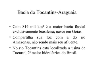 Bacia do Tocantins-Araguaia 
• Com 814 mil km² é a maior bacia fluvial 
exclusivamente brasileira; nasce em Goiás. 
• Compartilha sua foz com a do rio 
Amazonas, não sendo mais seu afluente. 
• No rio Tocantins está localizada a usina de 
Tucuruí, 2ª maior hidrelétrica do Brasil. 
 