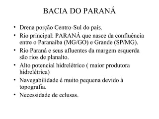 BACIA DO PARANÁ 
• Drena porção Centro-Sul do país. 
• Rio principal: PARANÁ que nasce da confluência 
entre o Paranaíba (MG/GO) e Grande (SP/MG). 
• Rio Paraná e seus afluentes da margem esquerda 
são rios de planalto. 
• Alto potencial hidrelétrico ( maior produtora 
hidrelétrica) 
• Navegabilidade é muito pequena devido à 
topografia. 
• Necessidade de eclusas. 
 