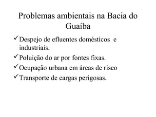 Problemas ambientais na Bacia do 
Guaíba 
Despejo de efluentes domésticos e 
industriais. 
Poluição do ar por fontes fixas. 
Ocupação urbana em áreas de risco 
Transporte de cargas perigosas. 
 