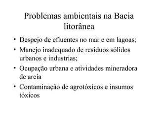 Problemas ambientais na Bacia 
litorânea 
• Despejo de efluentes no mar e em lagoas; 
• Manejo inadequado de resíduos sólidos 
urbanos e industrias; 
• Ocupação urbana e atividades mineradora 
de areia 
• Contaminação de agrotóxicos e insumos 
tóxicos 

