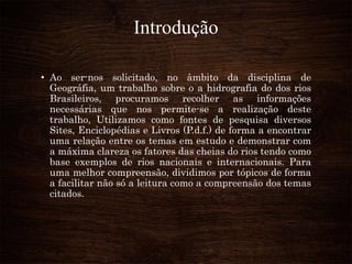 Introdução
• Ao ser-nos solicitado, no âmbito da disciplina de
Geográfia, um trabalho sobre o a hidrografia do dos rios
Brasileiros, procuramos recolher as informações
necessárias que nos permite-se a realização deste
trabalho, Utilizamos como fontes de pesquisa diversos
Sites, Enciclopédias e Livros (P.d.f.) de forma a encontrar
uma relação entre os temas em estudo e demonstrar com
a máxima clareza os fatores das cheias do rios tendo como
base exemplos de rios nacionais e internacionais. Para
uma melhor compreensão, dividimos por tópicos de forma
a facilitar não só a leitura como a compreensão dos temas
citados.
 