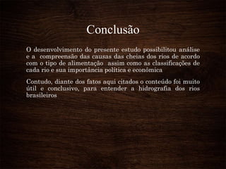 Conclusão
O desenvolvimento do presente estudo possibilitou análise
e a compreensão das causas das cheias dos rios de acordo
com o tipo de alimentação assim como as classificações de
cada rio e sua importância política e econômica
Contudo, diante dos fatos aqui citados o conteúdo foi muito
útil e conclusivo, para entender a hidrografia dos rios
brasileiros
 