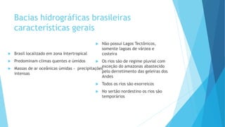 Bacias hidrográficas brasileiras
características gerais
 Brasil localizado em zona Intertropical
 Predominam climas quentes e úmidos
 Massas de ar oceânicas úmidas - precipitações
intensas
 Não possui Lagos Tectônicos,
somente lagoas de várzea e
costeira
 Os rios são de regime pluvial com
exceção do amazonas abastecido
pelo derretimento das geleiras dos
Andes
 Todos os rios são exorreicos
 No sertão nordestino os rios são
temporários
 