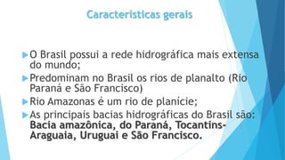Características gerais
O Brasil possui a rede hidrográfica mais extensa
do mundo;
Predominam no Brasil os rios de planalto (Rio
Paraná e São Francisco)
Rio Amazonas é um rio de planície;
As principais bacias hidrográficas do Brasil são:
Bacia amazônica, do Paraná, Tocantins-
Araguaia, Uruguai e São Francisco.
 