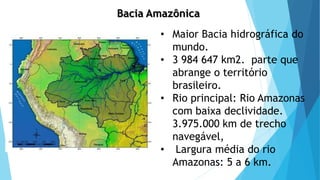 Bacia Amazônica
• Maior Bacia hidrográfica do
mundo.
• 3 984 647 km2. parte que
abrange o território
brasileiro.
• Rio principal: Rio Amazonas
com baixa declividade.
3.975.000 km de trecho
navegável,
• Largura média do rio
Amazonas: 5 a 6 km.
 