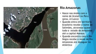 Rio Amazonas
• Nasce nos Andes com o
nome de Ucaiali no Peru
(prox. A Cuzco)
• Quando entra em território
brasileiro recebe o nome de
Solimões, atravessa quase
todo o estado do Amazonas
até a capital Manaus.
• Quando encontra com o Rio
Negro recebe o nome de Rio
Amazonas ate desaguar no
Atlântico
 