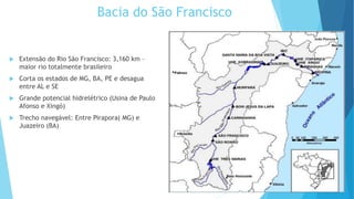 Bacia do São Francisco
 Extensão do Rio São Francisco: 3,160 km –
maior rio totalmente brasileiro
 Corta os estados de MG, BA, PE e desagua
entre AL e SE
 Grande potencial hidrelétrico (Usina de Paulo
Afonso e Xingó)
 Trecho navegável: Entre Pirapora( MG) e
Juazeiro (BA)
 