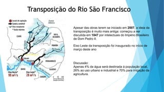 Apesar das obras terem se iniciado em 2007, a ideia da
transposição é muito mais antiga: começou a ser
discutida em 1847 por intelectuais do Império Brasileiro
de Dom Pedro II.
Eixo Leste da transposição foi inaugurado no início de
março deste ano
Discussão:
Apenas 4% da água será destinada à população local,
26% ao uso urbano e industrial e 70% para irrigação da
agricultura.
Transposição do Rio São Francisco
 