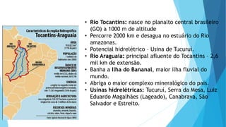 • Rio Tocantins: nasce no planalto central brasileiro
(GO) a 1000 m de altitude
• Percorre 2000 km e desagua no estuário do Rio
amazonas.
• Potencial hidrelétrico – Usina de Tucuruí.
• Rio Araguaia: principal afluente do Tocantins – 2,6
mil km de extensão.
• Banha a Ilha do Bananal, maior ilha fluvial do
mundo.
• Abriga o maior complexo mineralógico do pais.
• Usinas hidrelétricas: Tucuruí, Serra da Mesa, Luiz
Eduardo Magalhães (Lageado), Canabrava, São
Salvador e Estreito.
 