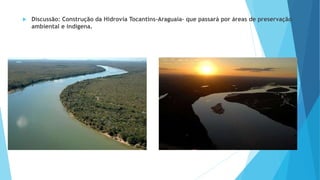  Discussão: Construção da Hidrovia Tocantins-Araguaia- que passará por áreas de preservação
ambiental e indígena.
 