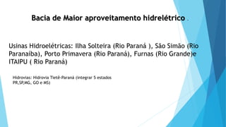 Bacia de Maior aproveitamento hidrelétrico .
Usinas Hidroelétricas: Ilha Solteira (Rio Paraná ), São Simão (Rio
Paranaíba), Porto Primavera (Rio Paraná), Furnas (Rio Grande)e
ITAIPU ( Rio Paraná)
Hidrovias: Hidrovia Tietê-Paraná (integrar 5 estados
PR,SP,MG, GO e MS)
 