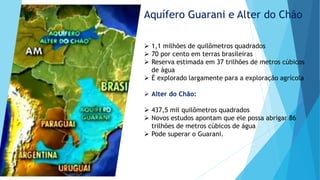 Aquífero Guarani e Alter do Chão
 1,1 milhões de quilômetros quadrados
 70 por cento em terras brasileiras
 Reserva estimada em 37 trilhões de metros cúbicos
de água
 É explorado largamente para a exploração agrícola
 Alter do Chão:
 437,5 mil quilômetros quadrados
 Novos estudos apontam que ele possa abrigar 86
trilhões de metros cúbicos de água
 Pode superar o Guarani.
 