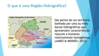 O que é uma Região Hidrográfica?
São partes de um território
banhada por uma ou mais
bacias hidrográficas que
apresentam características
naturais e humanas
relativamente homogêneas.
(JAMES & MENDES: 2012)
 