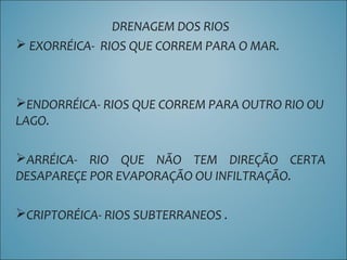 DRENAGEM DOS RIOS
 EXORRÉICA- RIOS QUE CORREM PARA O MAR.
ENDORRÉICA- RIOS QUE CORREM PARA OUTRO RIO OU
LAGO.
ARRÉICA- RIO QUE NÃO TEM DIREÇÃO CERTA
DESAPAREÇE POR EVAPORAÇÃO OU INFILTRAÇÃO.
CRIPTORÉICA- RIOS SUBTERRANEOS .
 