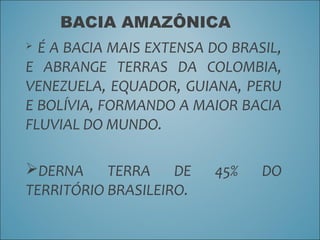 BACIA AMAZÔNICA
 É A BACIA MAIS EXTENSA DO BRASIL,
E ABRANGE TERRAS DA COLOMBIA,
VENEZUELA, EQUADOR, GUIANA, PERU
E BOLÍVIA, FORMANDO A MAIOR BACIA
FLUVIAL DO MUNDO.
DERNA TERRA DE 45% DO
TERRITÓRIO BRASILEIRO.
 