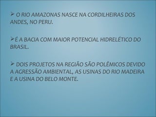  O RIO AMAZONAS NASCE NA CORDILHEIRAS DOS
ANDES, NO PERU.
É A BACIA COM MAIOR POTENCIAL HIDRELÉTICO DO
BRASIL.
 DOIS PROJETOS NA REGIÃO SÃO POLÊMICOS DEVIDO
A AGRESSÃO AMBIENTAL, AS USINAS DO RIO MADEIRA
E A USINA DO BELO MONTE.
 
