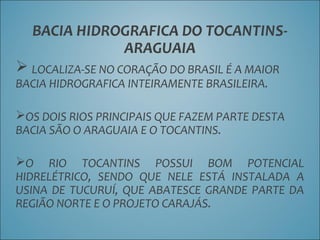 BACIA HIDROGRAFICA DO TOCANTINS-
ARAGUAIA
 LOCALIZA-SE NO CORAÇÃO DO BRASIL É A MAIOR
BACIA HIDROGRAFICA INTEIRAMENTE BRASILEIRA.
OS DOIS RIOS PRINCIPAIS QUE FAZEM PARTE DESTA
BACIA SÃO O ARAGUAIA E O TOCANTINS.
O RIO TOCANTINS POSSUI BOM POTENCIAL
HIDRELÉTRICO, SENDO QUE NELE ESTÁ INSTALADA A
USINA DE TUCURUÍ, QUE ABATESCE GRANDE PARTE DA
REGIÃO NORTE E O PROJETO CARAJÁS.
 