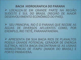 BACIA HIDROGRAFICA DO PARANA
 LOCALIZA-SE EM GRANDE PARTE NA REGIÃO
SUDESTE E SUL DO BRASIL (REGIÃO DE MAIOR
DESENVOLVIMENTO ECONÔMICO DO PAÍS).
 SEU PRINCIPAL RIO É O PARANÁ QUE RECEBE AS
ÁGUAS DE DIVERSOS AFLUENTES COMO, POR
EXEMPLO, RIO TIETÊ, PARANAPANEMA.
 APRESENTA EM SUA BACIA RIOS DE PLANALTOS
POSSUI GRANDE POTENCIAL GERADOR DE ENERGIA
ELÉTRICA. NESTA BACIA ENCONTRAM-SE AS USINAS
HIDRELÉTRICAS DE ITAIPU (MAIOR DO BRASIL) E
PORTO PRIMAVERA.
 