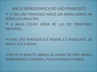 BACIA HIDROGRAFICA DO SÃO FRANCISCO
 O RIO SÃO FRANCISCO NASCE EM MINAS GERAIS NA
SERRA DA CANASTRA.
 A BACIA OCUPA CERCA DE 7,5% DO TERRITÓRIO
NACIONAL.
O RIO SÃO FRANSCISCO É PERENE E É NAVEGAVEL DE
MINAS ATÁ A BAHIA.
RIO DE PLANALTO ABRIGA AS USINAS DE TRÊS MARIA,
SOBRADINHO, ITAPARICA, PAULO AFONSO E XINGÓ.
 