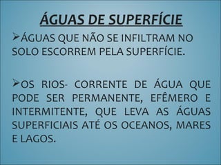 ÁGUAS DE SUPERFÍCIE
ÁGUAS QUE NÃO SE INFILTRAM NO
SOLO ESCORREM PELA SUPERFÍCIE.
OS RIOS- CORRENTE DE ÁGUA QUE
PODE SER PERMANENTE, EFÊMERO E
INTERMITENTE, QUE LEVA AS ÁGUAS
SUPERFICIAIS ATÉ OS OCEANOS, MARES
E LAGOS.
 