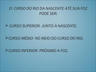 O CURSO DO RIO DA NASCENTE ATÉ SUA FOZ
PODE SER:
 CURSO SUPERIOR- JUNTO À NASCENTE.
CURSO MÉDIO- NO MEIO DO CURSO DO RIO.
CURSO INFERIOR- PRÓXIMO A FOZ.
 