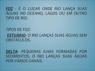 FOZ - É O LUGAR ONDE RIO LANÇA SUAS
ÁGUAS NO OCEANO, LAGOS OU EM OUTRO
TIPO DE RIO.
TIPOS DE FOZ:
ESTUÁRIO- O RIO LANÇAS SUAS ÁGUAS SEM
OBSTÁCULOS.
DELTA- PEQUENAS ILHAS FORMADAS POR
SEDIMENTOS, O RIO LANÇAS SUAS ÁGUAS
POR VÁRIOS CANAIS.
 