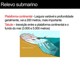 Relevo submarino
Plataforma continental - Largura variável e profundidade
geralmente, vai a 200 metros, mais importante
Talude – transição entre a plataforma continental e o
fundo do mar (3.000 e 5.000 metros)
 
