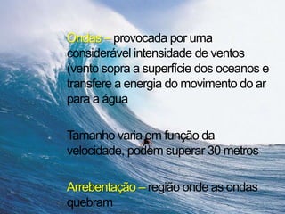 Ondas – provocada por uma
considerável intensidade de ventos
(vento sopra a superfície dos oceanos e
transfere a energia do movimento do ar
para a água
Tamanho varia em função da
velocidade, podem superar 30 metros
Arrebentação – região onde as ondas
quebram
 