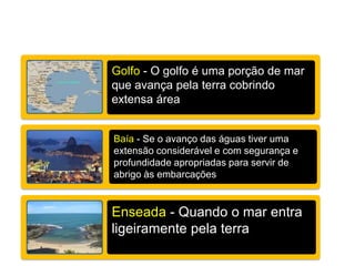 Golfo - O golfo é uma porção de mar
que avança pela terra cobrindo
extensa área
Baía - Se o avanço das águas tiver uma
extensão considerável e com segurança e
profundidade apropriadas para servir de
abrigo às embarcações
Enseada - Quando o mar entra
ligeiramente pela terra
 
