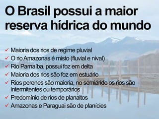 O Brasil possui a maior
reserva hídrica do mundo
 Maioria dos rios de regime pluvial
 O rioAmazonas é misto (fluvial e nival)
 Rio Parnaíba, possui foz em delta
 Maioria dos rios são foz em estuário
 Rios perenes são maioria, no semiárido os rios são
intermitentes ou temporários
 Predomínio de rios de planaltos
 Amazonas e Paraguai são de planícies
 