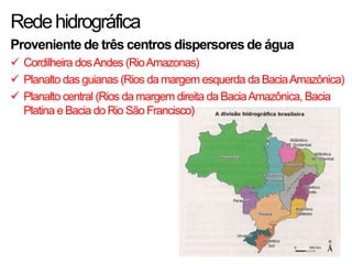 Redehidrográfica
Proveniente de três centros dispersores de água
 Cordilheira dosAndes (RioAmazonas)
 Planalto das guianas (Rios da margem esquerda da BaciaAmazônica)
 Planalto central (Rios da margem direita da BaciaAmazônica, Bacia
Platina eBacia do Rio São Francisco)
 